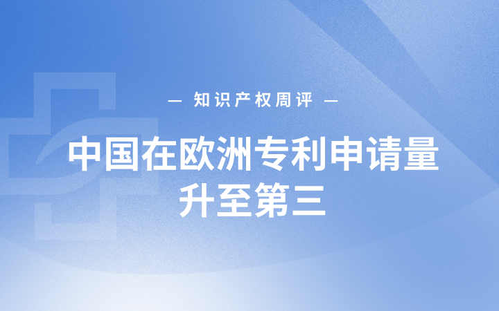 知识产权周评丨中国在欧洲专利申请量升至第三；国知局披露专利转化与代理整治成效；“中园石化”加油站被立案调查