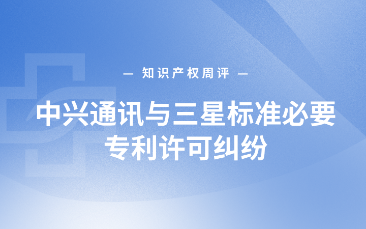 知识产权周评丨中兴通讯与三星标准必要专利许可纠纷；《2026年知识产权强国建设推进计划》印发；八省市部署代理行业“整治规范年”